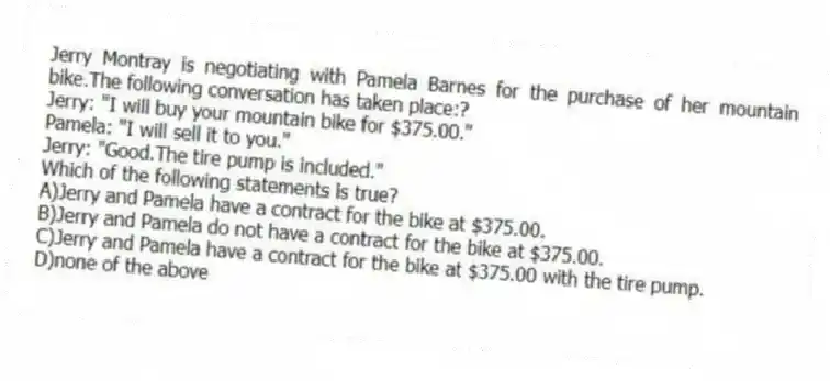 Jerry Montray is negotiating with Pamela Barnes for the purchase of her mountain bike.The following conversation has taken place:?
Jerry: "I will buy your mountain bike for $375.00."
Pamela: "I will sell it to you."
Jerry: "Good.The tire pump is included."
Which of the following statements is true?
A)Jerry and Pamela have a contract for the bike at $375.00.
B)Jerry and Pamela do not have a contract for the bike at $375.00.
C)Jerry and Pamela have a contract for the bike at $375.00 with the tire pump.
D)none of the above
