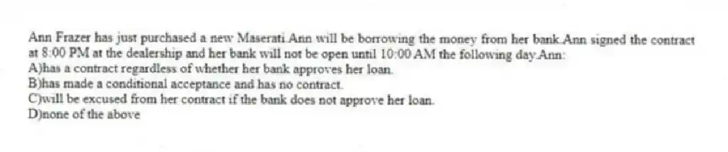 Ann Frazer has just purchased a new Maserati.Ann will be borrowing the money from her bank.Ann signed the contract at 8:00 PM at the dealership and her bank will not be open until 10:00 AM the following day.Ann:
A)has a contract regardless of whether her bank approves her loan.
B)has made a conditional acceptance and has no contract.
C)will be excused from her contract if the bank does not approve her loan.
D)none of the above
