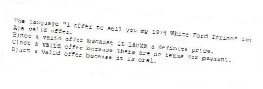 The language "I offer to sell you my 1974 White Ford Torino" is:
A)a valid offer.
B)not a valid offer because it lacks a definite price.
C)not a valid offer because there are no terms for payment.
D)not a valid offer because it is oral.