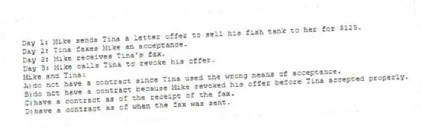 Day 1: Mike sends Tina a letter offer to sell his fish tank to her for $125.
Day 2: Tina faxes Mike an acceptance.
Day 2: Mike receives Tina's fax.
Day 3: Mike calls Tina to revoke his offer.
Mike and Tina:
A)do not have a contract since Tina used the wrong means of acceptance.
B)do not have a contract because Mike revoked his offer before Tina accepted properly.
C)have a contract as of the receipt of the fax.
D)have a contract as of when the fax was sent.