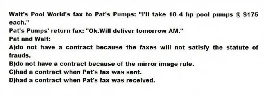 Walt's Pool World's fax to Pat's Pumps: "I'll take 10 4 hp pool pumps @ $175 each."
Pat's Pumps' return fax: "Ok.Will deliver tomorrow AM."
Pat and Walt:
A)do not have a contract because the faxes will not satisfy the statute of frauds.
B)do not have a contract because of the mirror image rule.
C)had a contract when Pat's fax was sent.
D)had a contract when Pat's fax was received.