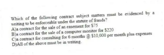 Which of the following contract subject matters must be evidenced by a writing to be enforceable under the statute of frauds?
A)a contract for the sale of an easement for $75
B)a contract for the sale of a computer monitor for $220
C)a contract for consulting for 6 months @ $10,000 per month plus expenses
D)All of the above must be in writing.