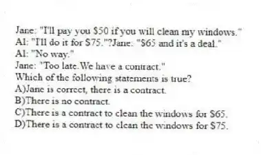 Jane: "I'll pay you $50 if you will clean my windows."
Al: "I'll do it for $75."?Jane: "$65 and it's a deal."
Al: "No way."
Jane: "Too late.We have a contract."
Which of the following statements is true?
A)Jane is correct, there is a contract.
B)There is no contract.
C)There is a contract to clean the windows for $65.
D)There is a contract to clean the windows for $75.