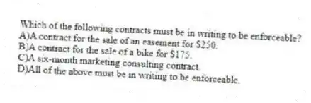 Which of the following contracts must be in writing to be enforceable?
A)A contract for the sale of an easement for $250.
B)A contract for the sale of a bike for $175.
C)A six-month marketing consulting contract.
D)All of the above must be in writing to be enforceable.