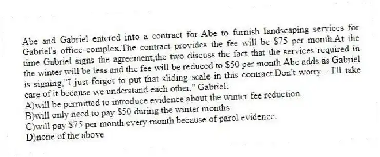 Abe and Gabriel entered into a contract for Abe to furnish landscaping services for Gabriel's office complex.The contract provides the fee will be $75 per month.At the time Gabriel signs the agreement,the two discuss the fact that the services required in the winter will be less and the fee will be reduced to $50 per month.Abe adds as Gabriel is signing,"I just forgot to put that sliding scale in this contract.Don't worry - I'll take care of it because we understand each other." Gabriel:
A)will be permitted to introduce evidence about the winter fee reduction.
B)will only need to pay $50 during the winter months.
C)will pay $75 per month every month because of parol evidence.
D)none of the above