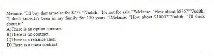 Melanie: "I'll buy that armoire for $775."?Judith: "It's not for sale."?Melanie: "How about $875?"?Judith: "I don't know.It's been in my family for 130 years."?Melanie: "How about $1000?"?Judith: "I'll think about it."
A)There is an option contract.
B)There is no contract.
C)There is a reliance case.
D)There is a quasi contract.