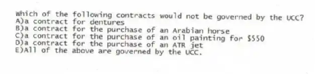Which of the following contracts would not be governed by the UCC?
A)a contract for dentures
B)a contract for the purchase of an Arabian horse
C)a contract for the purchase of an oil painting for $550
D)a contract for the purchase of an ATR jet
E)All of the above are governed by the UCC.