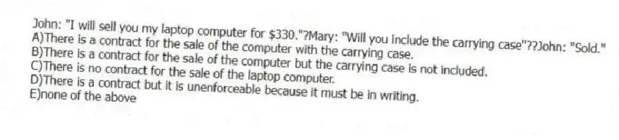 John: "I will sell you my laptop computer for $330."?Mary: "Will you include the carrying case"??John: "Sold."
A)There is a contract for the sale of the computer with the carrying case.
B)There is a contract for the sale of the computer but the carrying case is not included.
C)There is no contract for the sale of the laptop computer.
D)There is a contract but it is unenforceable because it must be in writing.
E)none of the above
