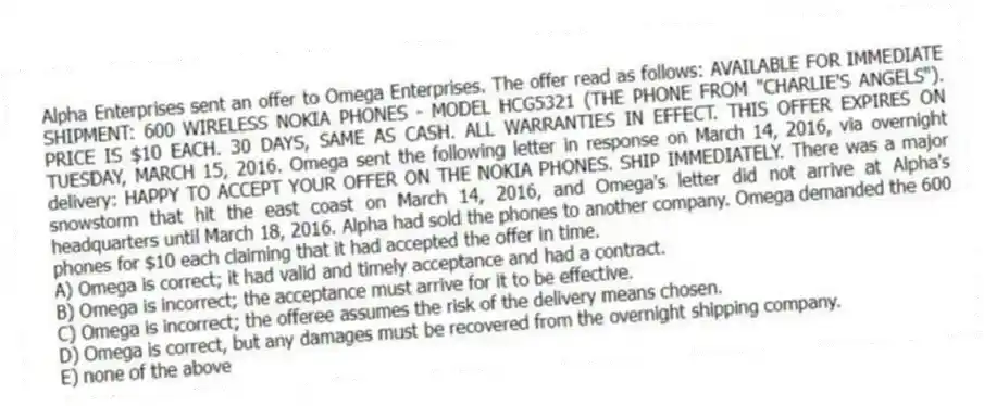 Alpha Enterprises sent an offer to Omega Enterprises. The offer read as follows: AVAILABLE FOR IMMEDIATE SHIPMENT: 600 WIRELESS NOKIA PHONES - MODEL HCG5321 (THE PHONE FROM "CHARLIE'S ANGELS"). PRICE IS $10 EACH. 30 DAYS, SAME AS CASH. ALL WARRANTIES IN EFFECT. THIS OFFER EXPIRES ON TUESDAY, MARCH 15, 2016. Omega sent the following letter in response on March 14, 2016, via overnight delivery: HAPPY TO ACCEPT YOUR OFFER ON THE NOKIA PHONES. SHIP IMMEDIATELY. There was a major snowstorm that hit the east coast on March 14, 2016, and Omega's letter did not arrive at Alpha's headquarters until March 18, 2016. Alpha had sold the phones to another company. Omega demanded the 600 phones for $10 each claiming that it had accepted the offer in time.
A) Omega is correct; it had valid and timely acceptance and had a contract.
B) Omega is incorrect; the acceptance must arrive for it to be effective.
C) Omega is incorrect; the offeree assumes the risk of the delivery means chosen.
D) Omega is correct, but any damages must be recovered from the overnight shipping company.
E) none of the above
