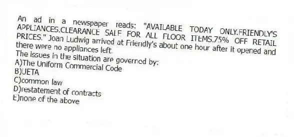 An ad in a newspaper reads: "AVAILABLE TODAY ONLY.FRIENDLY'S APPLIANCES.CLEARANCE SALE FOR ALL FLOOR ITEMS.75% OFF RETAIL PRICES." Joan Ludwig arrived at Friendly's about one hour after it opened and there were no appliances left.
-The issues in the situation are governed by:
A)The Uniform Commercial Code
B)UETA
C)common law
D)restatement of contracts
E)none of the above