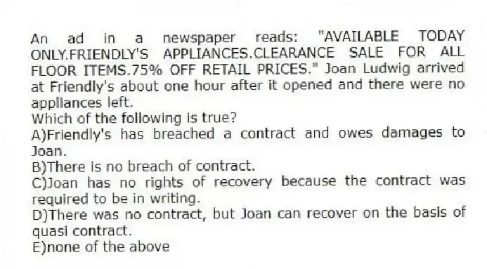 An ad in a newspaper reads: "AVAILABLE TODAY ONLY.FRIENDLY'S APPLIANCES.CLEARANCE SALE FOR ALL FLOOR ITEMS.75% OFF RETAIL PRICES." Joan Ludwig arrived at Friendly's about one hour after it opened and there were no appliances left.
-Which of the following is true?
A)Friendly's has breached a contract and owes damages to Joan.
B)There is no breach of contract.
C)Joan has no rights of recovery because the contract was required to be in writing.
D)There was no contract, but Joan can recover on the basis of quasi contract.
E)none of the above