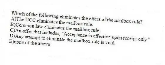 Which of the following eliminates the effect of the mailbox rule?
A)The UCC eliminates the mailbox rule.
B)Common law eliminates the mailbox rule.
C)An offer that includes, "Acceptance is effective upon receipt only."
D)Any attempt to eliminate the mailbox rule is void.
E)none of the above