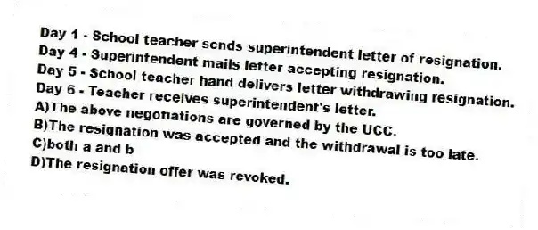 Day 1 - School teacher sends superintendent letter of resignation.
Day 4 - Superintendent mails letter accepting resignation.
Day 5 - School teacher hand delivers letter withdrawing resignation.
Day 6 - Teacher receives superintendent's letter.
A)The above negotiations are governed by the UCC.
B)The resignation was accepted and the withdrawal is too late.
C)both a and b
D)The resignation offer was revoked.