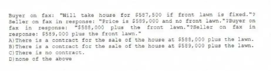 Buyer on fax: "Will take house for $587,500 if front lawn is fixed."?Seller on fax in response: "Price is $589,000 and no front lawn."?Buyer on fax in response: "$588,000 plus the front lawn."?Seller on fax in response: $589,000 plus the front lawn."
A)There is a contract for the sale of the house at $588,000 plus the lawn.
B)There is a contract for the sale of the house at $589,000 plus the lawn.
C)There is no contract.
D)none of the above