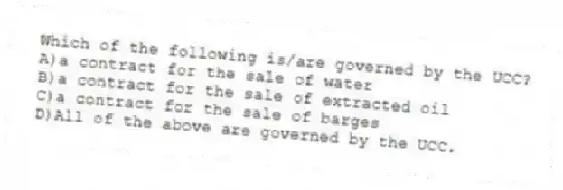 Which of the following is/are governed by the UCC?
A)a contract for the sale of water
B)a contract for the sale of extracted oil
C)a contract for the sale of barges
D)All of the above are governed by the UCC.