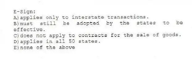 E-Sign:
A)applies only to interstate transactions.
B)must still be adopted by the states to be effective.
C)does not apply to contracts for the sale of goods.
D)applies in all 50 states.
E)none of the above