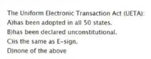 The Uniform Electronic Transaction Act (UETA):
A)has been adopted in all 50 states.
B)has been declared unconstitutional.
C)is the same as E-sign.
D)none of the above