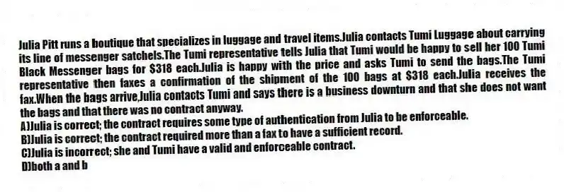 Julia Pitt runs a boutique that specializes in luggage and travel items.Julia contacts Tumi Luggage about carrying its line of messenger satchels.The Tumi representative tells Julia that Tumi would be happy to sell her 100 Tumi Black Messenger bags for $318 each.Julia is happy with the price and asks Tumi to send the bags.The Tumi representative then faxes a confirmation of the shipment of the 100 bags at $318 each.Julia receives the fax.When the bags arrive,Julia contacts Tumi and says there is a business downturn and that she does not want the bags and that there was no contract anyway.
A)Julia is correct; the contract requires some type of authentication from Julia to be enforceable.
B)Julia is correct; the contract required more than a fax to have a sufficient record.
C)Julia is incorrect; she and Tumi have a valid and enforceable contract.
D)both a and b