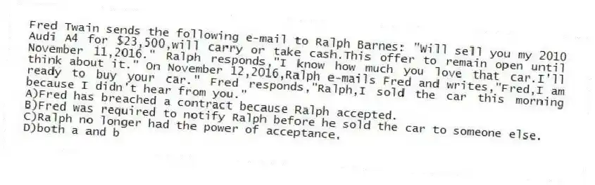 Fred Twain sends the following e-mail to Ralph Barnes: "Will sell you my 2010 Audi A4 for $23,500,will carry or take cash.This offer to remain open until November 11,2016." Ralph responds,"I know how much you love that car.I'll think about it." On November 12,2016,Ralph e-mails Fred and writes,"Fred,I am ready to buy your car." Fred responds,"Ralph,I sold the car this morning because I didn't hear from you."
A)Fred has breached a contract because Ralph accepted.
B)Fred was required to notify Ralph before he sold the car to someone else.
C)Ralph no longer had the power of acceptance.
D)both a and b