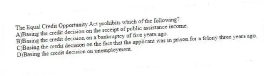 The Equal Credit Opportunity Act prohibits which of the following?
A)Basing the credit decision on the receipt of public assistance income.
B)Basing the credit decision on a bankruptcy of five years ago.
C)Basing the credit decision on the fact that the applicant was in prison for a felony three years ago.
D)Basing the credit decision on unemployment.