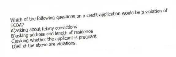 Which of the following questions on a credit application would be a violation of ECOA?
A)asking about felony convictions
B)asking address and length of residence
C)asking whether the applicant is pregnant
D)All of the above are violations.