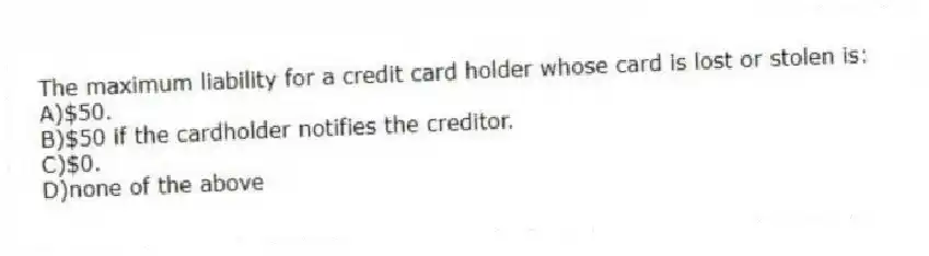 The maximum liability for a credit card holder whose card is lost or stolen is:
A)$50.
B)$50 if the cardholder notifies the creditor.
C)$0.
D)none of the above