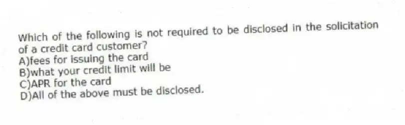 Which of the following is not required to be disclosed in the solicitation of a credit card customer?
A)fees for issuing the card
B)what your credit limit will be
C)APR for the card
D)All of the above must be disclosed.