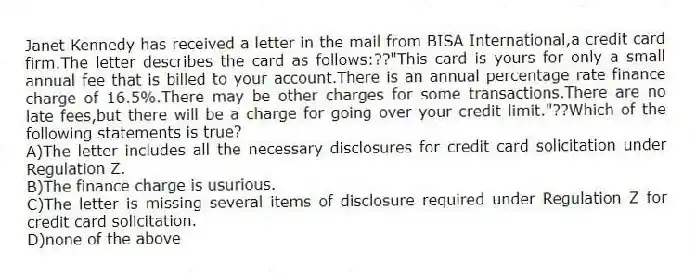 Janet Kennedy has received a letter in the mail from BISA International,a credit card firm.The letter describes the card as follows:??"This card is yours for only a small annual fee that is billed to your account.There is an annual percentage rate finance charge of 16.5%.There may be other charges for some transactions.There are no late fees,but there will be a charge for going over your credit limit."??Which of the following statements is true?
A)The letter includes all the necessary disclosures for credit card solicitation under Regulation Z.
B)The finance charge is usurious.
C)The letter is missing several items of disclosure required under Regulation Z for credit card solicitation.
D)none of the above