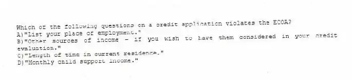 Which of the following questions on a credit application violates the ECOA?
A)"List your place of employment."
B)"Other sources of income - if you wish to have them considered in your credit evaluation."
C)"Length of time in current residence."
D)"Monthly child support income."