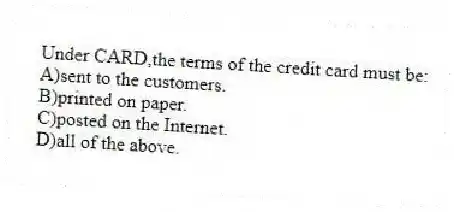 Under CARD,the terms of the credit card must be:
A)sent to the customers.
B)printed on paper.
C)posted on the Internet.
D)all of the above.