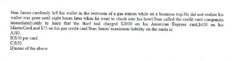 Stan James carelessly left his wallet in the restroom of a gas station while on a business trip.He did not realize his wallet was gone until eight hours later when he went to check into his hotel.Stan called the credit card companies immediately,only to learn that the thief had charged $2000 on his American Express card,$450 on his MasterCard,and $75 on his gas credit card.Stan James' maximum liability on the cards is:
A)$0.
B)$50 per card.
C)$50.
D)none of the above