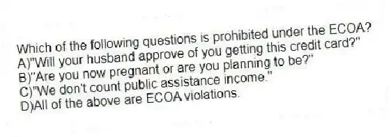 Which of the following questions is prohibited under the ECOA?
A)"Will your husband approve of you getting this credit card?"
B)"Are you now pregnant or are you planning to be?"
C)"We don't count public assistance income."
D)All of the above are ECOA violations.