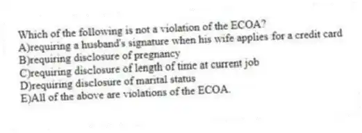 Which of the following is not a violation of the ECOA?
A)requiring a husband's signature when his wife applies for a credit card
B)requiring disclosure of pregnancy
C)requiring disclosure of length of time at current job
D)requiring disclosure of marital status
E)All of the above are violations of the ECOA.