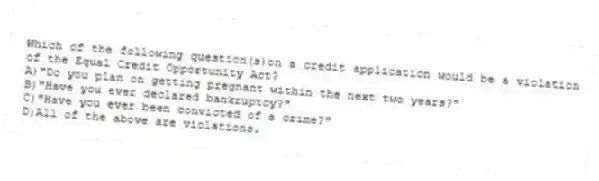 Which of the following question(s)on a credit application would be a violation of the Equal Credit Opportunity Act?
A)"Do you plan on getting pregnant within the next two years?"
B)"Have you ever declared bankruptcy?"
C)"Have you ever been convicted of a crime?"
D)All of the above are violations.
