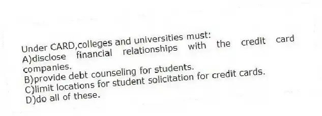 Under CARD,colleges and universities must:
A)disclose financial relationships with the credit card companies.
B)provide debt counseling for students.
C)limit locations for student solicitation for credit cards.
D)do all of these.