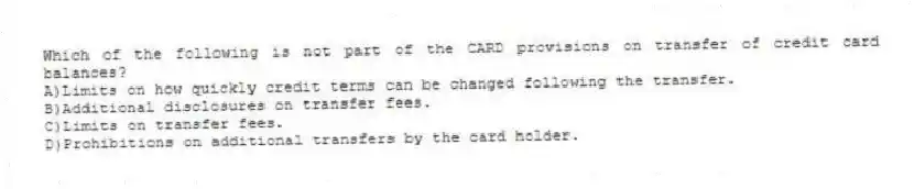 Which of the following is not part of the CARD provisions on transfer of credit card balances?
A)Limits on how quickly credit terms can be changed following the transfer.
B)Additional disclosures on transfer fees.
C)Limits on transfer fees.
D)Prohibitions on additional transfers by the card holder.