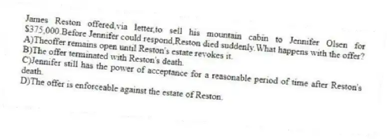 James Reston offered,via letter,to sell his mountain cabin to Jennifer Olsen for $375,000.Before Jennifer could respond,Reston died suddenly.What happens with the offer?
A)Theoffer remains open until Reston's estate revokes it.
B)The offer terminated with Reston's death.
C)Jennifer still has the power of acceptance for a reasonable period of time after Reston's death.
D)The offer is enforceable against the estate of Reston.