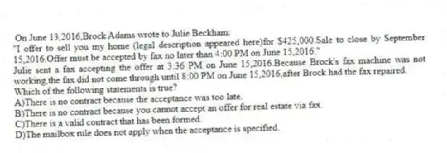  On June 13,2016,Brock Adams wrote to Julie Beckham:
"I offer to sell you my home (legal description appeared here)for $425,000.Sale to close by September 15,2016.Offer must be accepted by fax no later than 4:00 PM on June 15,2016."
Julie sent a fax accepting the offer at 3:36 PM on June 15,2016.Because Brock's fax machine was not working,the fax did not come through until 8:00 PM on June 15,2016,after Brock had the fax repaired.
Which of the following statements is true?
A)There is no contract because the acceptance was too late.
B)There is no contract because you cannot accept an offer for real estate via fax.
C)There is a valid contract that has been formed.
D)The mailbox rule does not apply when the acceptance is specified.