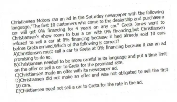 Christiansen Motors ran an ad in the Saturday newspaper with the following language,"The first 10 customers who come to the dealership and purchase a car will get 0% financing for 4 years on any car." Greta Jones went to Christiansen's show room to buy a car with 0% financing,but Christiansen refused to sell a car at 0% financing because it had already sold 10 cars before Greta arrived.Which of the following is correct?
A)Christiansen must sell a car to Greta at 0% financing because it ran an ad promising to do so.
B)Christiansen needed to be more careful in its language and put a time limit on the offer or sell a car to Greta for the promised rate.
C)Christiansen made an offer with its newspaper ad.
D)Christiansen did not make an offer and was not obligated to sell the first 10 cars.
E)Christiansen need not sell a car to Greta for the rate in the ad.
