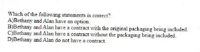 Which of the following statements is correct?
A)Bethany and Alan have an option.
B)Bethany and Alan have a contract with the original packaging being included.
C)Bethany and Alan have a contract without the packaging being included.
D)Bethany and Alan do not have a contract.