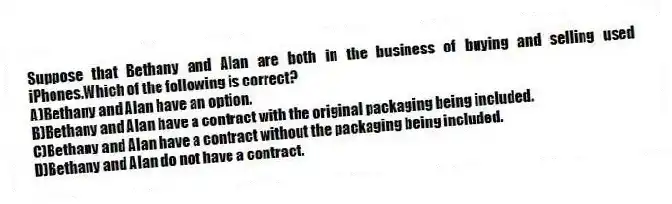 Suppose that Bethany and Alan are both in the business of buying and selling used iPhones.Which of the following is correct?
A)Bethany and Alan have an option.
B)Bethany and Alan have a contract with the original packaging being included.
C)Bethany and Alan have a contract without the packaging being included.
D)Bethany and Alan do not have a contract.