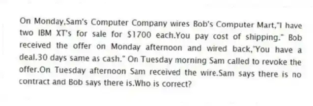 On Monday,Sam's Computer Company wires Bob's Computer Mart,"I have two IBM XT's for sale for $1700 each.You pay cost of shipping." Bob received the offer on Monday afternoon and wired back,"You have a deal.30 days same as cash." On Tuesday morning Sam called to revoke the offer.On Tuesday afternoon Sam received the wire.Sam says there is no contract and Bob says there is.Who is correct?