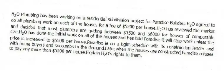 H<sub>2</sub>O Plumbing has been working on a residential subdivision project for Paradise Builders.H<sub>2</sub>O agreed to do all plumbing work on each of the houses for a fee of $5200 per house.H<sub>2</sub>O has reviewed the market and decided that most plumbers are getting between $5500 and $6000 for houses of comparable size.H<sub>2</sub>O has done the initial work on all of the houses and has told Paradise it will stop work unless the price is increased to $5500 per house.Paradise is on a tight schedule with its construction lender and with home buyers and succumbs to the demand.Later,when the houses are constructed,Paradise refuses to pay any more than $5200 per house.Explain H<sub>2</sub>O's rights to them.