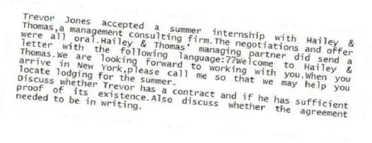 Trevor Jones accepted a summer internship with Hailey & Thomas,a management consulting firm.The negotiations and offer were all oral.Hailey & Thomas' managing partner did send a letter with the following language:??Welcome to Hailey & Thomas.We are looking forward to working with you.When you arrive in New York,please call me so that we may help you locate lodging for the summer.
-Discuss whether Trevor has a contract and if he has sufficient proof of its existence.Also discuss whether the agreement needed to be in writing.
