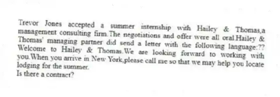 Trevor Jones accepted a summer internship with Hailey & Thomas,a management consulting firm.The negotiations and offer were all oral.Hailey & Thomas' managing partner did send a letter with the following language:??Welcome to Hailey & Thomas.We are looking forward to working with you.When you arrive in New York,please call me so that we may help you locate lodging for the summer.
-Is there a contract?