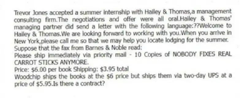 Trevor Jones accepted a summer internship with Hailey & Thomas,a management consulting firm.The negotiations and offer were all oral.Hailey & Thomas' managing partner did send a letter with the following language:??Welcome to Hailey & Thomas.We are looking forward to working with you.When you arrive in New York,please call me so that we may help you locate lodging for the summer.
-Suppose that the fax from Barnes & Noble read:
Please ship immediately via priority mail - 10 Copies of NOBODY FIXES REAL CARROT STICKS ANYMORE.
Price: $6.00 per book Shipping: $3.95 total
Woodchip ships the books at the $6 price but ships them via two-day UPS at a price of $5.95.Is there a contract?