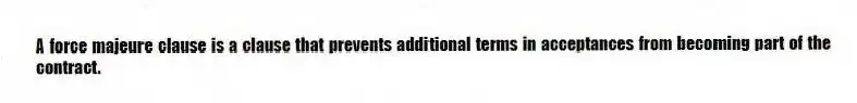 A force majeure clause is a clause that prevents additional terms in acceptances from becoming part of the contract.