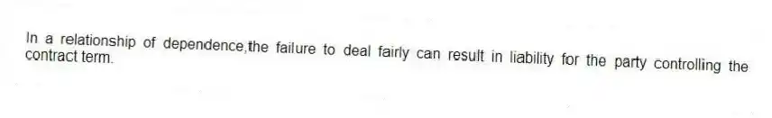 In a relationship of dependence,the failure to deal fairly can result in liability for the party controlling the contract term.
