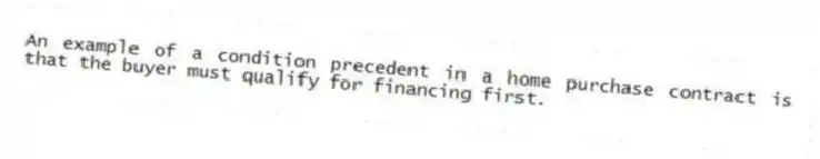 An example of a condition precedent in a home purchase contract is that the buyer must qualify for financing first.