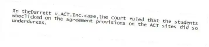 In theDurrett v.ACT,Inc.case,the court ruled that the students whoclicked on the agreement provisions on the ACT sites did so underduress.